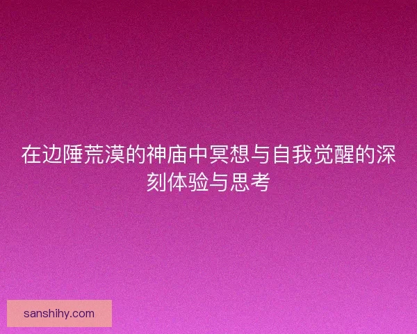 在边陲荒漠的神庙中冥想与自我觉醒的深刻体验与思考