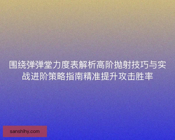 围绕弹弹堂力度表解析高阶抛射技巧与实战进阶策略指南精准提升攻击胜率