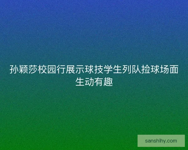 孙颖莎校园行展示球技学生列队捡球场面生动有趣