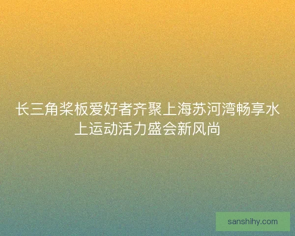 长三角桨板爱好者齐聚上海苏河湾畅享水上运动活力盛会新风尚